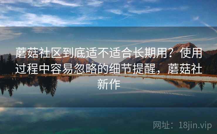 蘑菇社区到底适不适合长期用？使用过程中容易忽略的细节提醒，蘑菇社新作