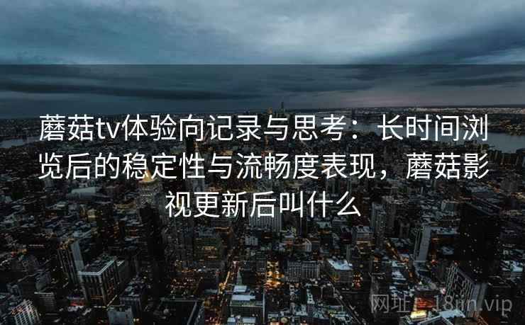 蘑菇tv体验向记录与思考:长时间浏览后的稳定性与流畅度表现,蘑菇影视更新后叫什么 蘑菇tv体验向记录与思考:长时间浏览后的稳定性与流畅度表现,蘑菇影视更新后叫什么