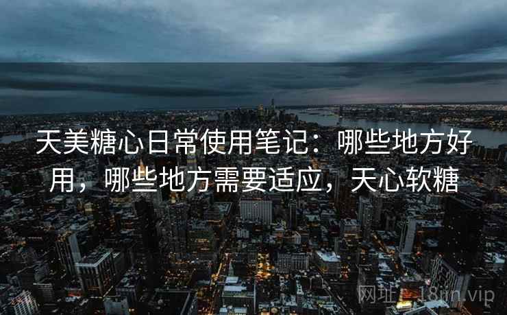天美糖心日常使用笔记:哪些地方好用,哪些地方需要适应,天心软糖 天美糖心日常使用笔记:哪些地方好用,哪些地方需要适应,天心软糖