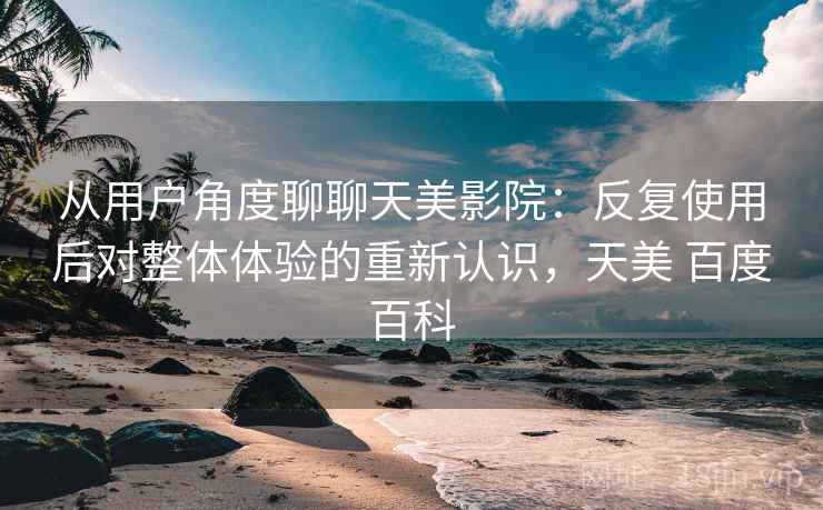 从用户角度聊聊天美影院:反复使用后对整体体验的重新认识,天美 百度百科 从用户角度聊聊天美影院:反复使用后对整体体验的重新认识,天美 百度百科