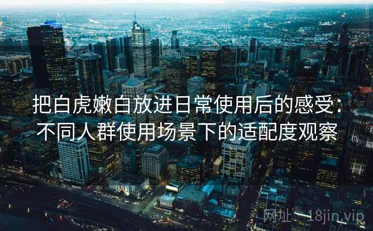 把白虎嫩白放进日常使用后的感受:不同人群使用场景下的适配度观察 把白虎嫩白放进日常使用后的感受:不同人群使用场景下的适配度观察
