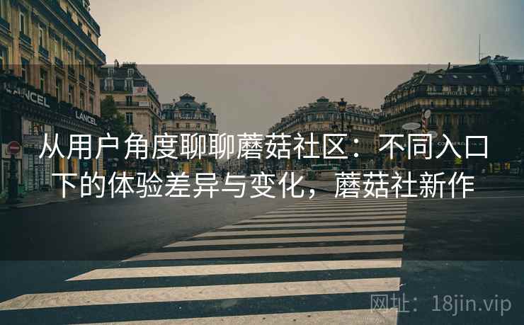 从用户角度聊聊蘑菇社区：不同入口下的体验差异与变化，蘑菇社新作
