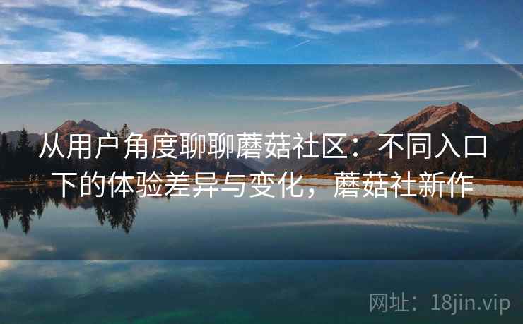 从用户角度聊聊蘑菇社区:不同入口下的体验差异与变化,蘑菇社新作 从用户角度聊聊蘑菇社区:不同入口下的体验差异与变化,蘑菇社新作